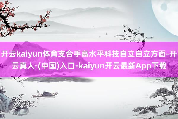 开云kaiyun体育支合手高水平科技自立自立方面-开云真人·(中国)入口-kaiyun开云最新App下载
