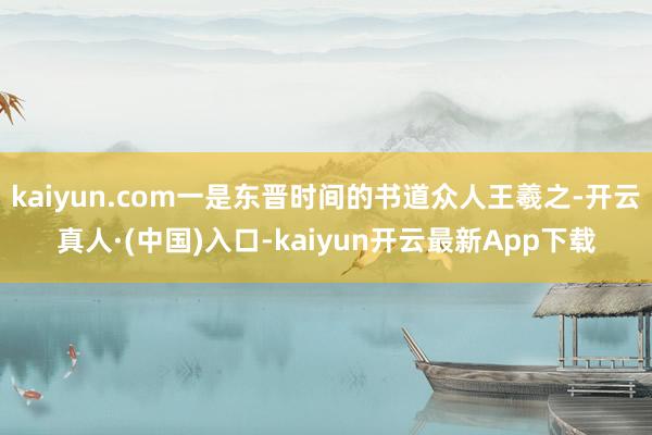 kaiyun.com一是东晋时间的书道众人王羲之-开云真人·(中国)入口-kaiyun开云最新App下载