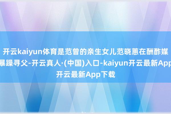 开云kaiyun体育是范曾的亲生女儿范晓蕙在酬酢媒体上暴躁寻父-开云真人·(中国)入口-kaiyun开云最新App下载