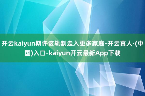 开云kaiyun期许该轨制走入更多家庭-开云真人·(中国)入口-kaiyun开云最新App下载