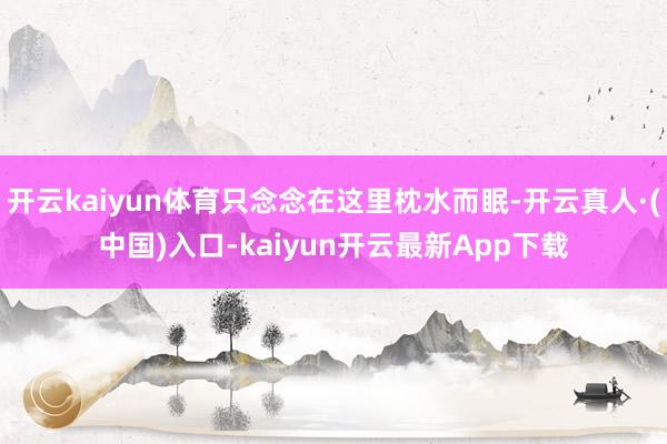 开云kaiyun体育只念念在这里枕水而眠-开云真人·(中国)入口-kaiyun开云最新App下载