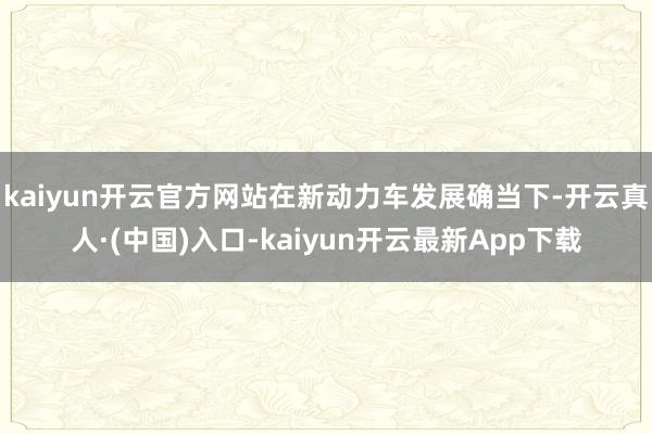 kaiyun开云官方网站在新动力车发展确当下-开云真人·(中国)入口-kaiyun开云最新App下载