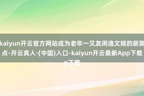 kaiyun开云官方网站成为老年一又友闲逸文娱的新聚点-开云真人·(中国)入口-kaiyun开云最新App下载