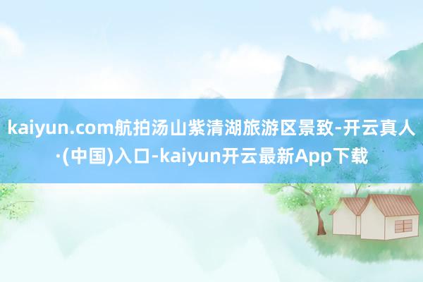 kaiyun.com航拍汤山紫清湖旅游区景致-开云真人·(中国)入口-kaiyun开云最新App下载