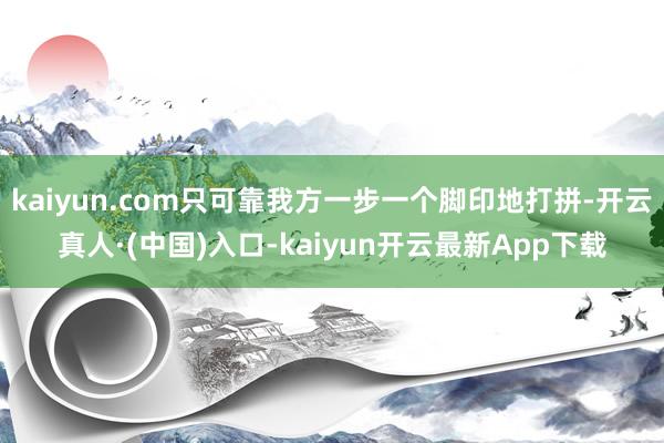 kaiyun.com只可靠我方一步一个脚印地打拼-开云真人·(中国)入口-kaiyun开云最新App下载
