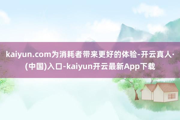 kaiyun.com为消耗者带来更好的体验-开云真人·(中国)入口-kaiyun开云最新App下载
