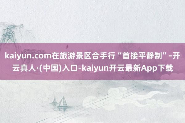 kaiyun.com在旅游景区合手行“首接平静制”-开云真人·(中国)入口-kaiyun开云最新App下载
