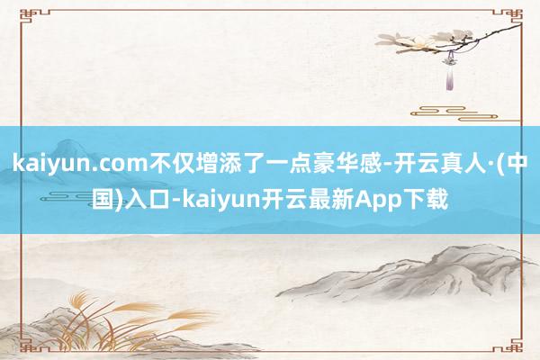 kaiyun.com不仅增添了一点豪华感-开云真人·(中国)入口-kaiyun开云最新App下载
