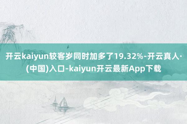 开云kaiyun较客岁同时加多了19.32%-开云真人·(中国)入口-kaiyun开云最新App下载