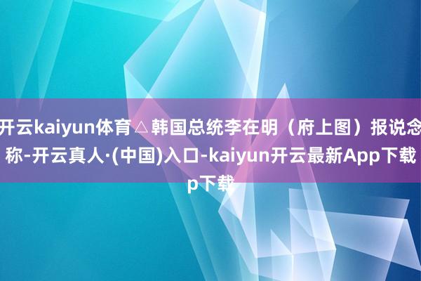 开云kaiyun体育△韩国总统李在明（府上图）报说念称-开云真人·(中国)入口-kaiyun开云最新App下载
