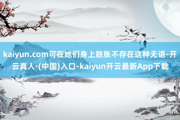 kaiyun.com可在她们身上鼓胀不存在这种无语-开云真人·(中国)入口-kaiyun开云最新App下载