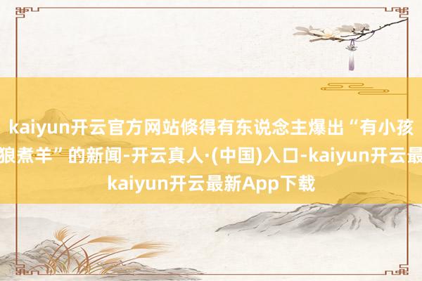 kaiyun开云官方网站倏得有东说念主爆出“有小孩子师法灰太狼煮羊”的新闻-开云真人·(中国)入口-kaiyun开云最新App下载