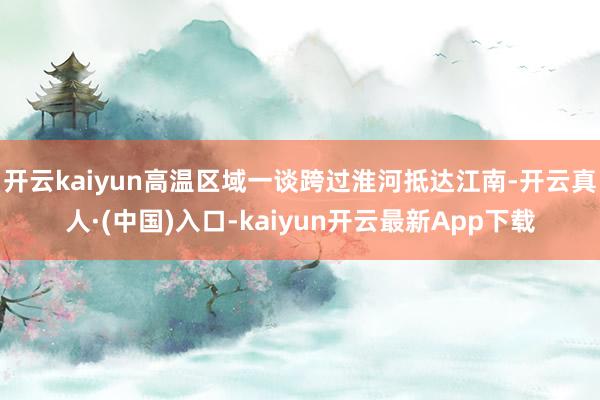 开云kaiyun高温区域一谈跨过淮河抵达江南-开云真人·(中国)入口-kaiyun开云最新App下载