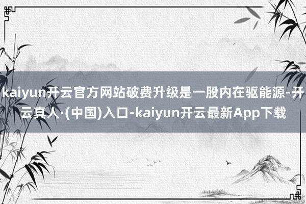 kaiyun开云官方网站破费升级是一股内在驱能源-开云真人·(中国)入口-kaiyun开云最新App下载