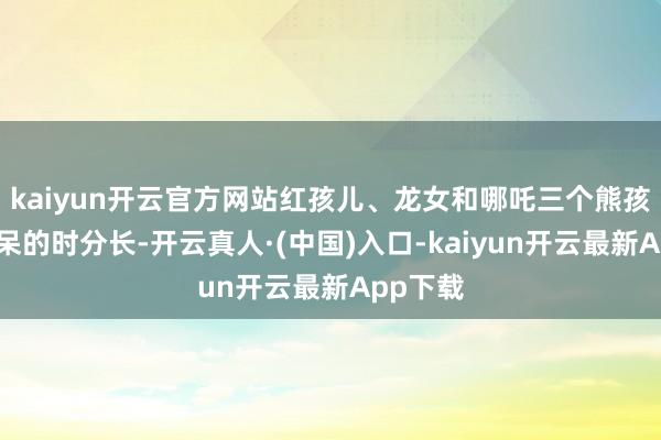 kaiyun开云官方网站红孩儿、龙女和哪吒三个熊孩子在家呆的时分长-开云真人·(中国)入口-kaiyun开云最新App下载