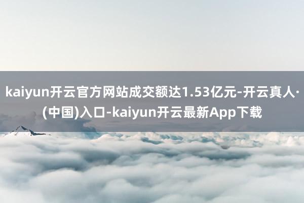 kaiyun开云官方网站成交额达1.53亿元-开云真人·(中国)入口-kaiyun开云最新App下载