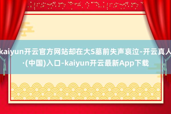 kaiyun开云官方网站却在大S墓前失声哀泣-开云真人·(中国)入口-kaiyun开云最新App下载