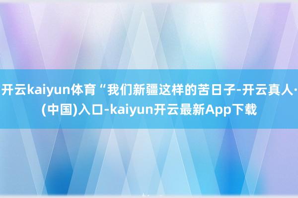 开云kaiyun体育“我们新疆这样的苦日子-开云真人·(中国)入口-kaiyun开云最新App下载