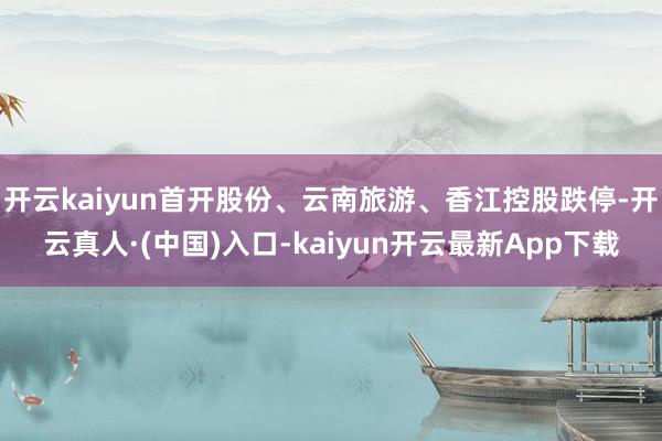 开云kaiyun首开股份、云南旅游、香江控股跌停-开云真人·(中国)入口-kaiyun开云最新App下载