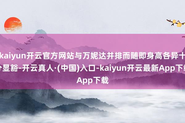 kaiyun开云官方网站与万妮达并排而随即身高各异十分显豁-开云真人·(中国)入口-kaiyun开云最新App下载