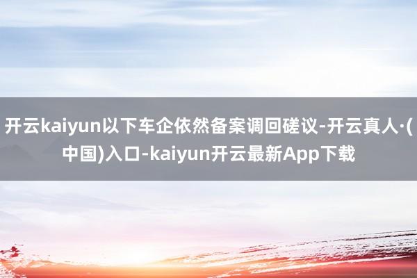 开云kaiyun以下车企依然备案调回磋议-开云真人·(中国)入口-kaiyun开云最新App下载