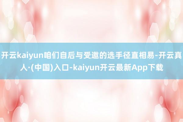 开云kaiyun咱们自后与受邀的选手径直相易-开云真人·(中国)入口-kaiyun开云最新App下载