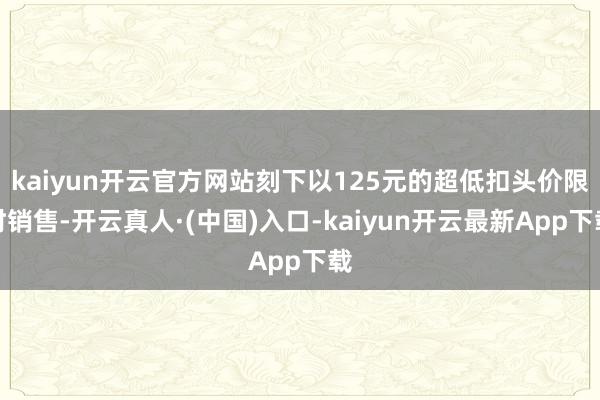 kaiyun开云官方网站刻下以125元的超低扣头价限时销售-开云真人·(中国)入口-kaiyun开云最新App下载