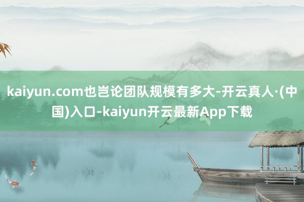 kaiyun.com也岂论团队规模有多大-开云真人·(中国)入口-kaiyun开云最新App下载