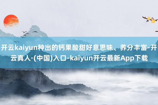 开云kaiyun种出的钙果酸甜好意思味、养分丰富-开云真人·(中国)入口-kaiyun开云最新App下载