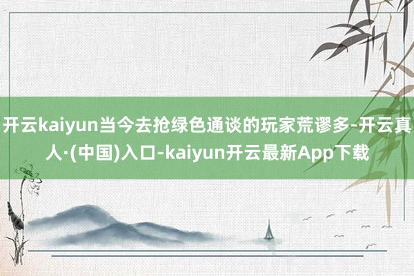 开云kaiyun当今去抢绿色通谈的玩家荒谬多-开云真人·(中国)入口-kaiyun开云最新App下载