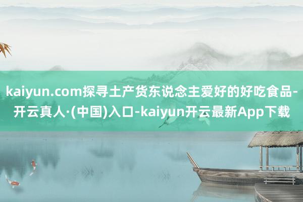 kaiyun.com探寻土产货东说念主爱好的好吃食品-开云真人·(中国)入口-kaiyun开云最新App下载