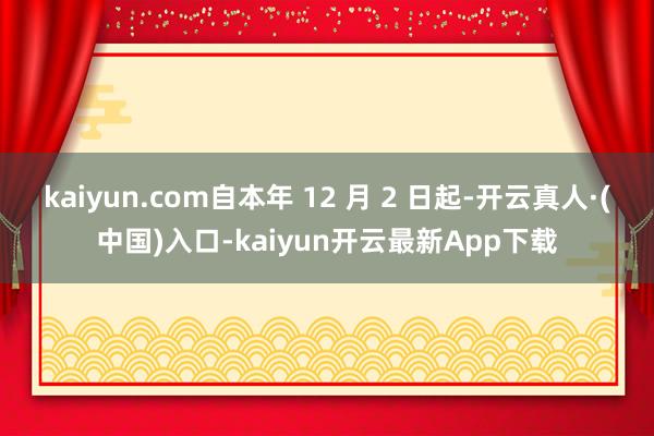 kaiyun.com自本年 12 月 2 日起-开云真人·(中国)入口-kaiyun开云最新App下载