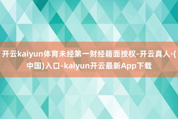 开云kaiyun体育未经第一财经籍面授权-开云真人·(中国)入口-kaiyun开云最新App下载