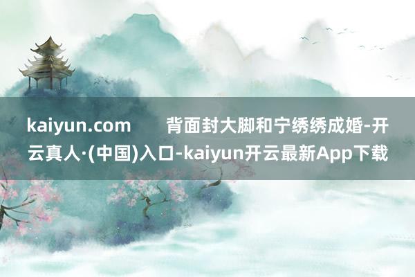 kaiyun.com       背面封大脚和宁绣绣成婚-开云真人·(中国)入口-kaiyun开云最新App下载