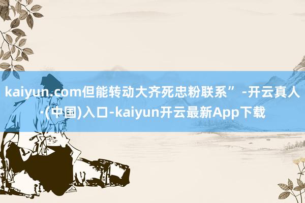 kaiyun.com但能转动大齐死忠粉联系” -开云真人·(中国)入口-kaiyun开云最新App下载