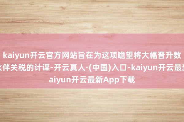 kaiyun开云官方网站旨在为这项瞻望将大幅晋升数十个交易伙伴关税的计谋-开云真人·(中国)入口-kaiyun开云最新App下载