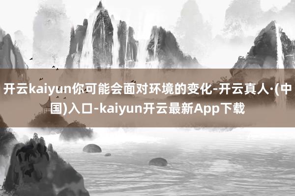 开云kaiyun你可能会面对环境的变化-开云真人·(中国)入口-kaiyun开云最新App下载