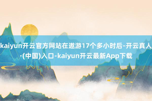 kaiyun开云官方网站在遨游17个多小时后-开云真人·(中国)入口-kaiyun开云最新App下载