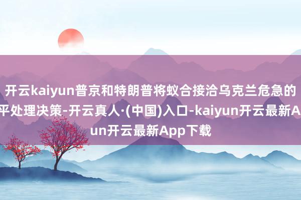 开云kaiyun普京和特朗普将蚁合接洽乌克兰危急的弥远和平处理决策-开云真人·(中国)入口-kaiyun开云最新App下载