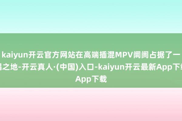 kaiyun开云官方网站在高端插混MPV阛阓占据了一隅之地-开云真人·(中国)入口-kaiyun开云最新App下载