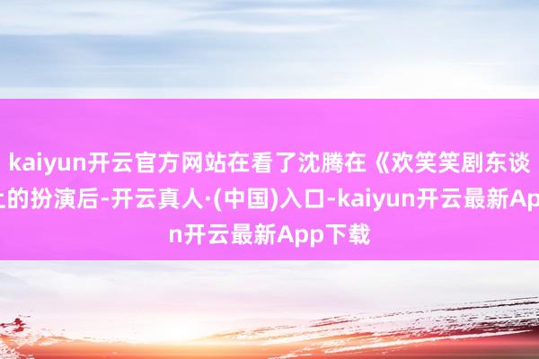kaiyun开云官方网站在看了沈腾在《欢笑笑剧东谈主》上的扮演后-开云真人·(中国)入口-kaiyun开云最新App下载