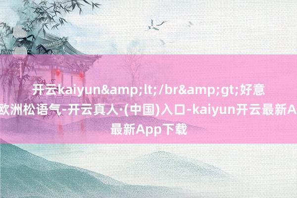 开云kaiyun&lt;/br&gt;好意思国、欧洲松语气-开云真人·(中国)入口-kaiyun开云最新App下载