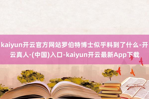kaiyun开云官方网站罗伯特博士似乎料到了什么-开云真人·(中国)入口-kaiyun开云最新App下载