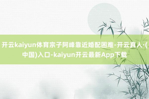 开云kaiyun体育宗子阿峰靠近婚配困难-开云真人·(中国)入口-kaiyun开云最新App下载