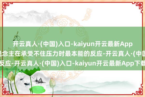 开云真人·(中国)入口-kaiyun开云最新App下载而是一个真实的东说念主在承受不住压力时最本能的反应-开云真人·(中国)入口-kaiyun开云最新App下载