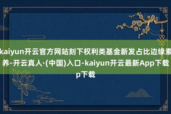 kaiyun开云官方网站刻下权利类基金新发占比边缘素养-开云真人·(中国)入口-kaiyun开云最新App下载