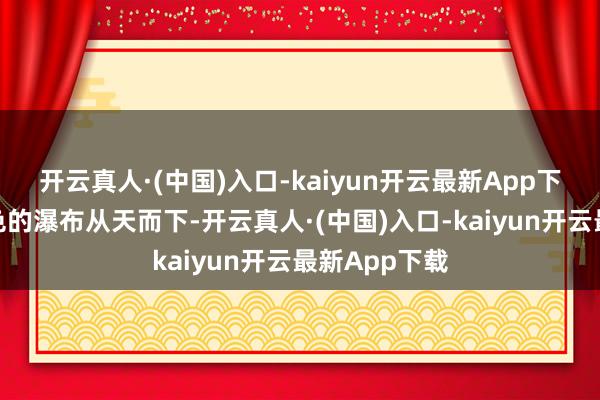 开云真人·(中国)入口-kaiyun开云最新App下载沿路银白色的瀑布从天而下-开云真人·(中国)入口-kaiyun开云最新App下载