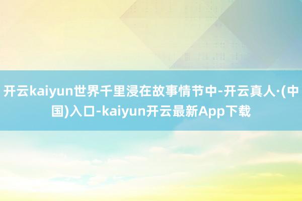 开云kaiyun世界千里浸在故事情节中-开云真人·(中国)入口-kaiyun开云最新App下载