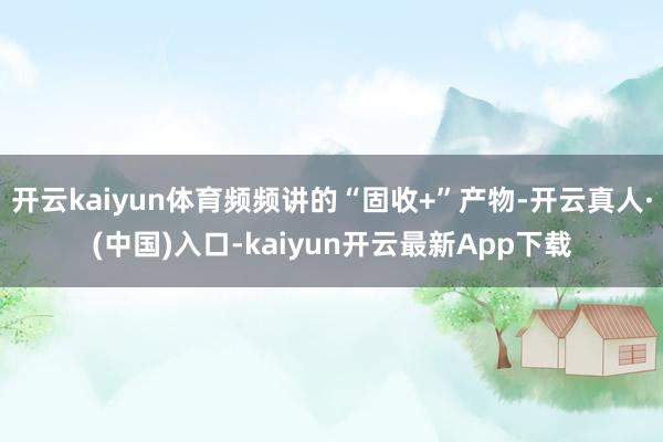 开云kaiyun体育频频讲的“固收+”产物-开云真人·(中国)入口-kaiyun开云最新App下载