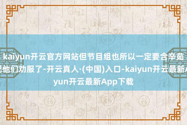 kaiyun开云官方网站但节目组也所以一定要含辛茹苦为由把他们劝服了-开云真人·(中国)入口-kaiyun开云最新App下载